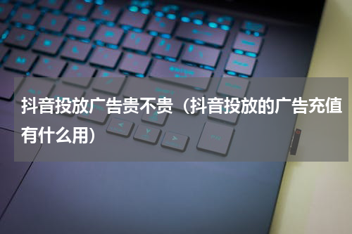 抖音投放广告贵不贵（抖音投放的广告充值有什么用）