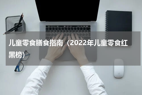 儿童零食膳食指南（2022年儿童零食红黑榜）