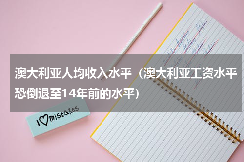 澳大利亚人均收入水平（澳大利亚工资水平恐倒退至14年前的水平）