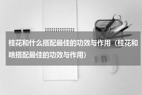 桂花和什么搭配最佳的功效与作用（桂花和啥搭配最佳的功效与作用）