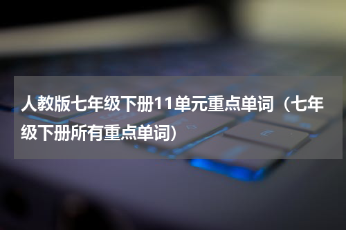 人教版七年级下册11单元重点单词（七年级下册所有重点单词）