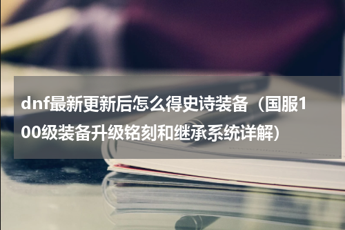 dnf最新更新后怎么得史诗装备（国服100级装备升级铭刻和继承系统详解）