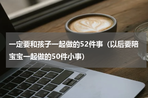一定要和孩子一起做的52件事（以后要陪宝宝一起做的50件小事）