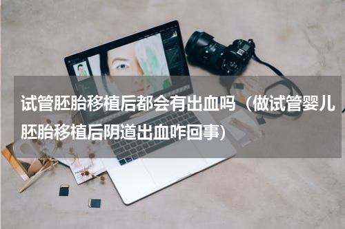 试管胚胎移植后都会有出血吗（做试管婴儿胚胎移植后阴道出血咋回事）