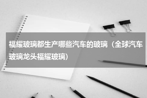 福耀玻璃都生产哪些汽车的玻璃（全球汽车玻璃龙头福耀玻璃）