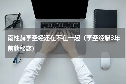 南柱赫李圣经还在不在一起（李圣经爆3年前就秘恋）
