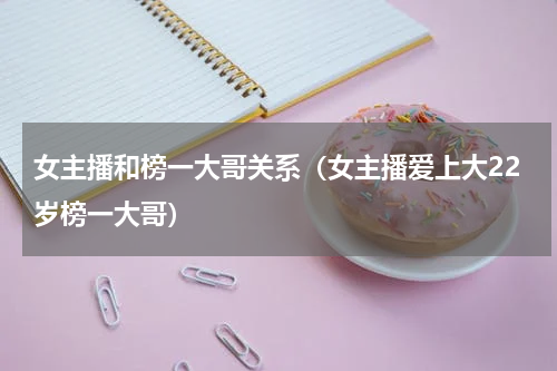 女主播和榜一大哥关系（女主播爱上大22岁榜一大哥）