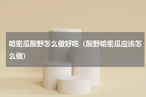 哈密瓜酸野怎么做好吃（酸野哈密瓜应该怎么做）
