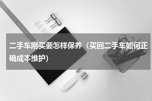二手车刚买要怎样保养（买回二手车如何正确成本维护）