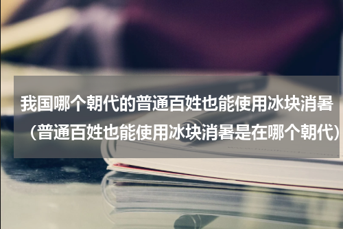 我国哪个朝代的普通百姓也能使用冰块消暑（普通百姓也能使用冰块消暑是在哪个朝代）