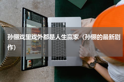 孙俪戏里戏外都是人生赢家（孙俪的最新剧作）