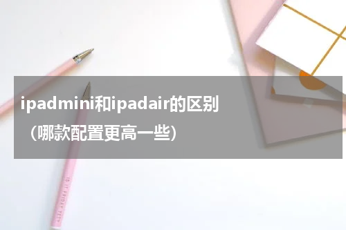 ipadmini和ipadair的区别（哪款配置更高一些）
