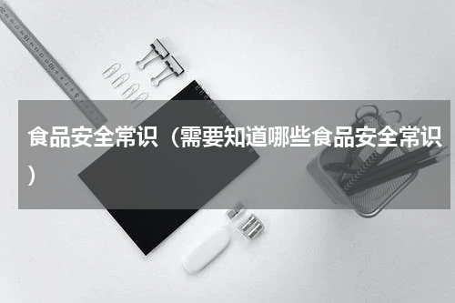 食品安全常识（需要知道哪些食品安全常识）