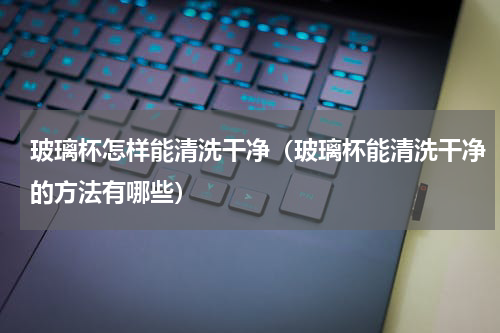 玻璃杯怎样能清洗干净（玻璃杯能清洗干净的方法有哪些）