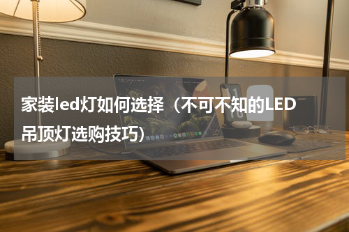 家装led灯如何选择（不可不知的LED吊顶灯选购技巧）