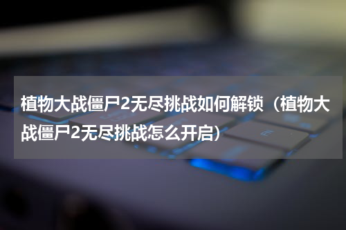植物大战僵尸2无尽挑战如何解锁（植物大战僵尸2无尽挑战怎么开启）