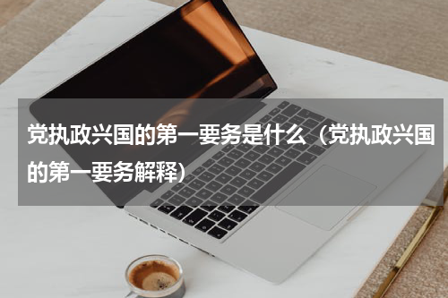 党执政兴国的第一要务是什么（党执政兴国的第一要务解释）