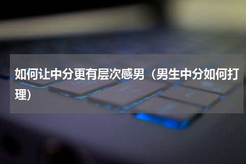 如何让中分更有层次感男（男生中分如何打理）