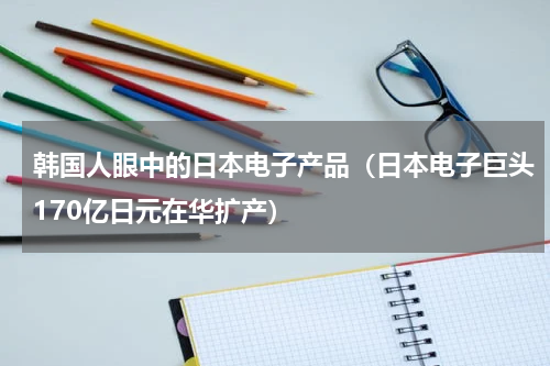 韩国人眼中的日本电子产品（日本电子巨头170亿日元在华扩产）