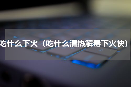 吃什么下火（吃什么清热解毒下火快）