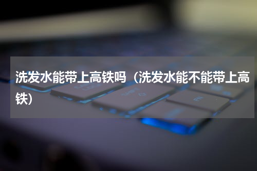 洗发水能带上高铁吗（洗发水能不能带上高铁）