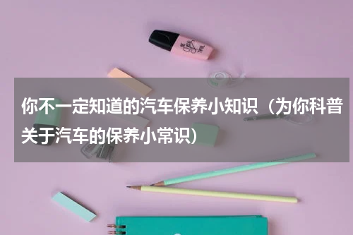你不一定知道的汽车保养小知识（为你科普关于汽车的保养小常识）