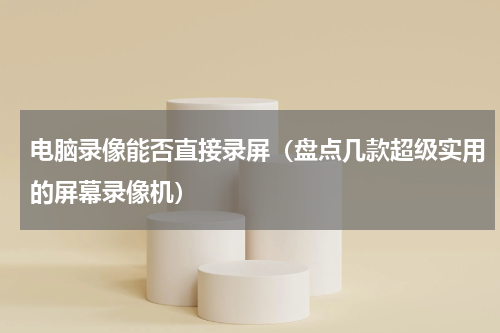 电脑录像能否直接录屏（盘点几款超级实用的屏幕录像机）