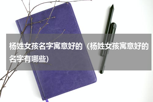 杨姓女孩名字寓意好的（杨姓女孩寓意好的名字有哪些）