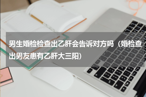 男生婚检检查出乙肝会告诉对方吗（婚检查出男友患有乙肝大三阳）