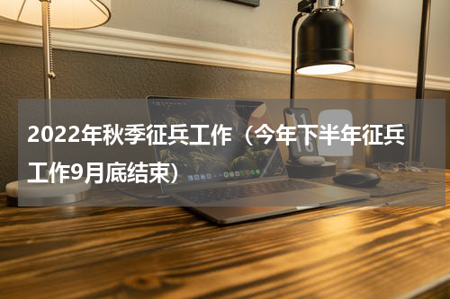 2022年秋季征兵工作（今年下半年征兵工作9月底结束）