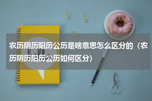 农历阴历阳历公历是啥意思怎么区分的（农历阴历阳历公历如何区分）