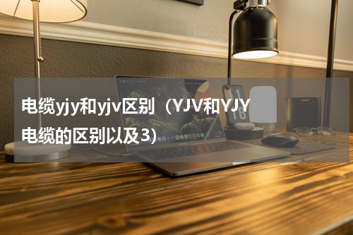 电缆yjy和yjv区别（YJV和YJY电缆的区别以及3）