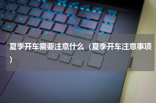 夏季开车需要注意什么（夏季开车注意事项）