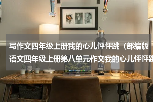 写作文四年级上册我的心儿怦怦跳（部编版语文四年级上册第八单元作文我的心儿怦怦跳写作指导）