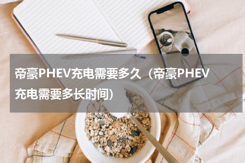 帝豪PHEV充电需要多久（帝豪PHEV充电需要多长时间）