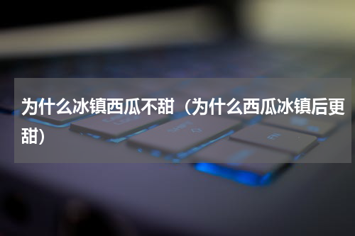 为什么冰镇西瓜不甜（为什么西瓜冰镇后更甜）