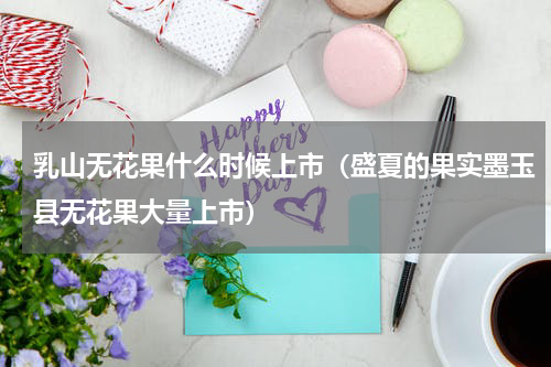乳山无花果什么时候上市（盛夏的果实墨玉县无花果大量上市）