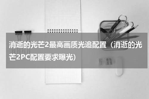 消逝的光芒2最高画质光追配置（消逝的光芒2PC配置要求曝光）