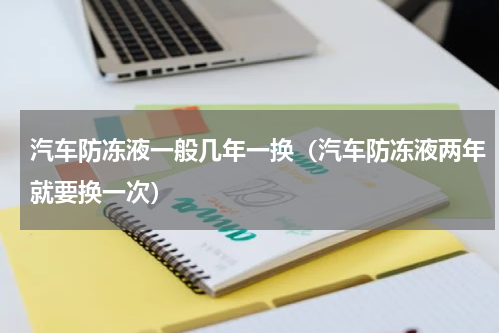 汽车防冻液一般几年一换（汽车防冻液两年就要换一次）