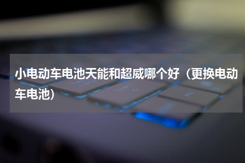 小电动车电池天能和超威哪个好（更换电动车电池）