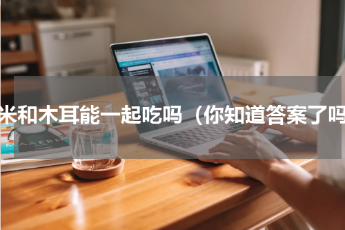 玉米和木耳能一起吃吗（你知道答案了吗）