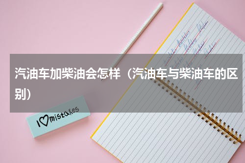 汽油车加柴油会怎样（汽油车与柴油车的区别）