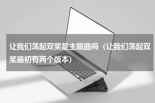 让我们荡起双桨是主题曲吗（让我们荡起双桨最初有两个版本）