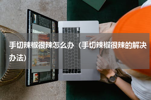 手切辣椒很辣怎么办（手切辣椒很辣的解决办法）