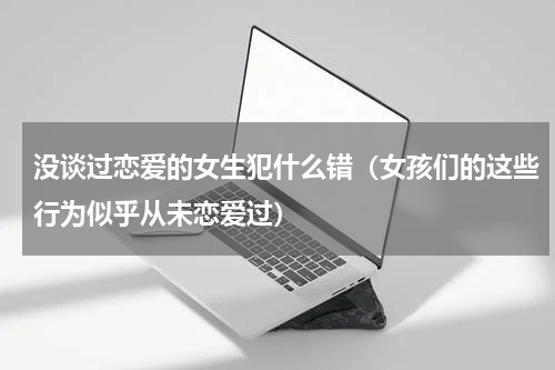 没谈过恋爱的女生犯什么错（女孩们的这些行为似乎从未恋爱过）