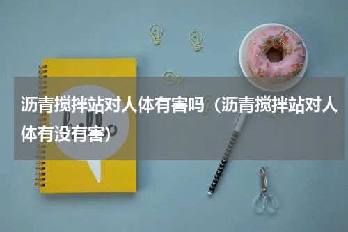 沥青搅拌站对人体有害吗（沥青搅拌站对人体有没有害）