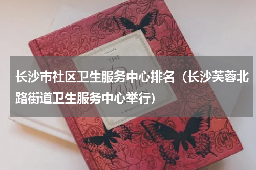 长沙市社区卫生服务中心排名（长沙芙蓉北路街道卫生服务中心举行）