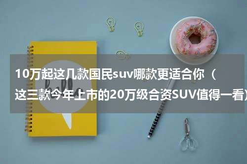 10万起这几款国民suv哪款更适合你（这三款今年上市的20万级合资SUV值得一看）