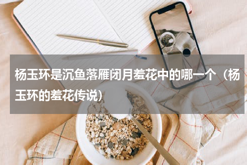 杨玉环是沉鱼落雁闭月羞花中的哪一个（杨玉环的羞花传说）