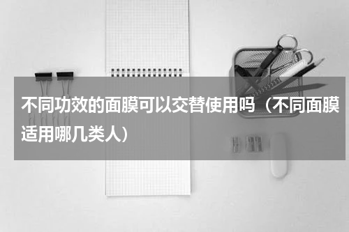 不同功效的面膜可以交替使用吗（不同面膜适用哪几类人）
